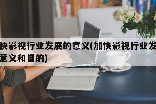 加快影视行业发展的意义(加快影视行业发展的意义和目的)